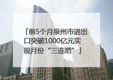 前5个月泉州市进出口突破1000亿元实现月份“三连增”