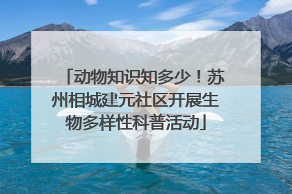 动物知识知多少！苏州相城建元社区开展生物多样性科普活动