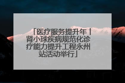 医疗服务提升年丨肾小球疾病规范化诊疗能力提升工程永州站活动举行