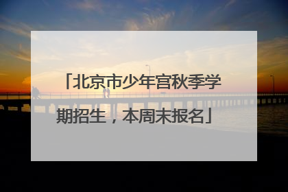北京市少年宫秋季学期招生，本周末报名