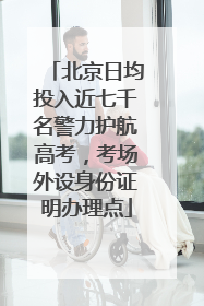 北京日均投入近七千名警力护航高考，考场外设身份证明办理点
