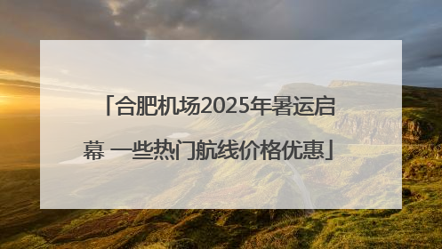 合肥机场2025年暑运启幕 一些热门航线价格优惠