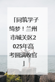 同筑学子绮梦！兰州市城关区2025年高考圆满收官