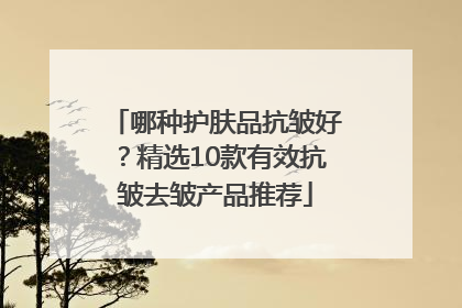 哪种护肤品抗皱好？精选10款有效抗皱去皱产品推荐