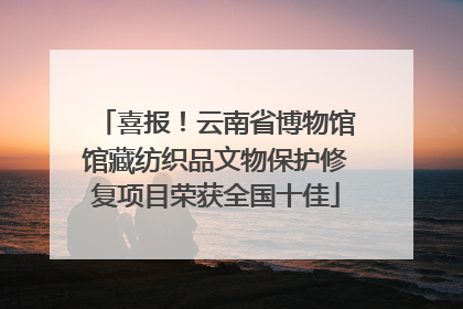 喜报！云南省博物馆馆藏纺织品文物保护修复项目荣获全国十佳