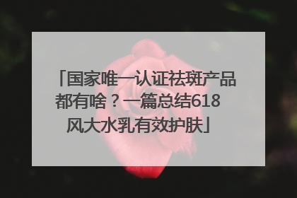 国家唯一认证祛斑产品都有啥？一篇总结618风大水乳有效护肤