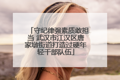 守纪律强素质敢担当 武汉市江汉区唐家墩街道打造过硬年轻干部队伍