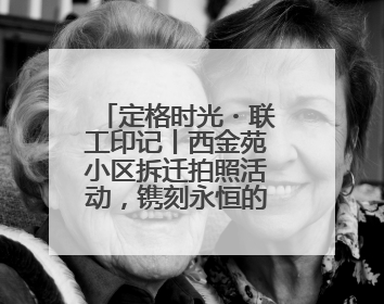 定格时光・联工印记丨西金苑小区拆迁拍照活动，镌刻永恒的家园记忆