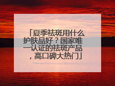 夏季祛斑用什么护肤品好？国家唯一认证的祛斑产品，高口碑大热门