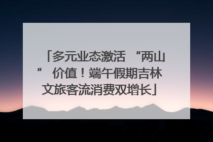 多元业态激活 “两山” 价值！端午假期吉林文旅客流消费双增长