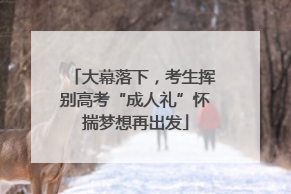 大幕落下，考生挥别高考“成人礼”怀揣梦想再出发