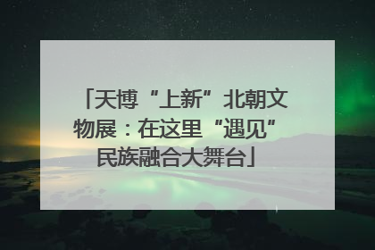 天博“上新”北朝文物展：在这里“遇见”民族融合大舞台