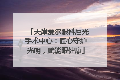 天津爱尔眼科屈光手术中心：匠心守护光明，赋能眼健康