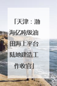 天津：渤海亿吨级油田海上平台陆地建造工作收官