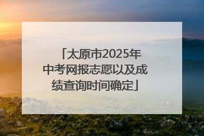太原市2025年中考网报志愿以及成绩查询时间确定