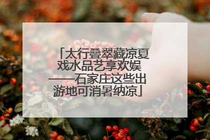 太行叠翠藏凉夏 戏水品艺享欢娱——石家庄这些出游地可消暑纳凉