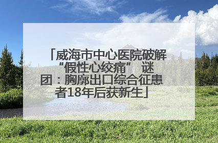 威海市中心医院破解 “假性心绞痛” 谜团：胸廓出口综合征患者18年后获新生