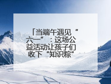 当端午遇见“六一”：这场公益活动让孩子们收下“知识粽”与“成长礼”
