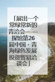 展出一个常绿常新的青洽会——探馆第26届中国・青海绿色发展投资贸易洽谈会