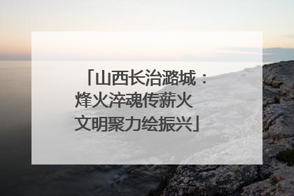 山西长治潞城：烽火淬魂传薪火 文明聚力绘振兴