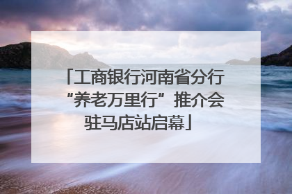 工商银行河南省分行“养老万里行”推介会 驻马店站启幕