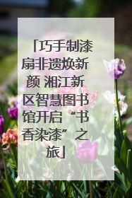 巧手制漆扇非遗焕新颜 湘江新区智慧图书馆开启“书香染漆”之旅