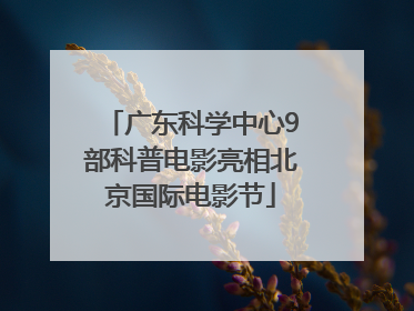 广东科学中心9部科普电影亮相北京国际电影节