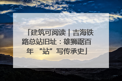 建筑可阅读｜吉海铁路总站旧址：雄狮踞百年 “站”写传承史