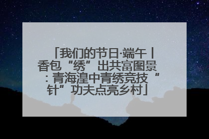 我们的节日·端午丨香包“绣”出共富图景：青海湟中青绣竞技“针”功夫点亮乡村