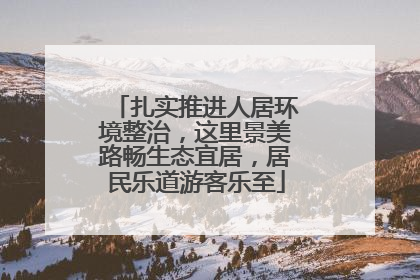 扎实推进人居环境整治，这里景美路畅生态宜居，居民乐道游客乐至