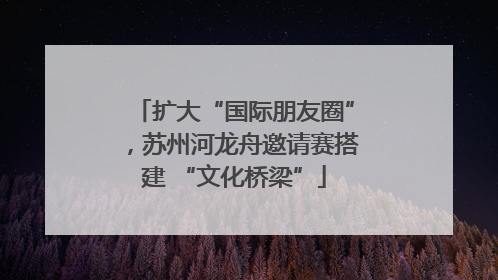 扩大“国际朋友圈”，苏州河龙舟邀请赛搭建 “文化桥梁”