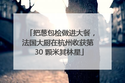 把葱包桧做进大餐，法国大厨在杭州收获第 30 颗米其林星
