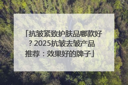 抗皱紧致护肤品哪款好？2025抗皱去皱产品推荐：效果好的牌子