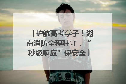 护航高考学子！湖南消防全程驻守，“秒级响应”保安全