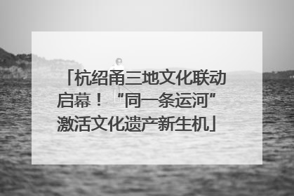 杭绍甬三地文化联动启幕！“同一条运河”激活文化遗产新生机