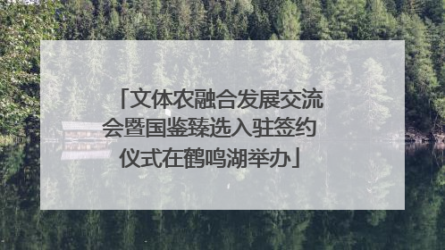 文体农融合发展交流会暨国鉴臻选入驻签约仪式在鹤鸣湖举办