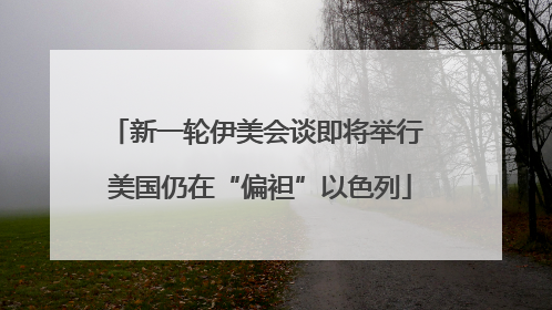 新一轮伊美会谈即将举行 美国仍在“偏袒”以色列