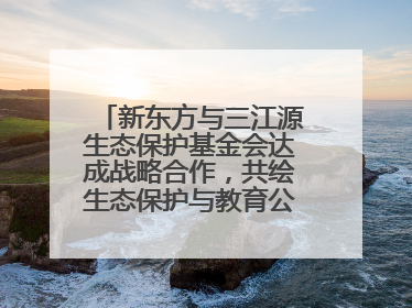 新东方与三江源生态保护基金会达成战略合作，共绘生态保护与教育公益新蓝图