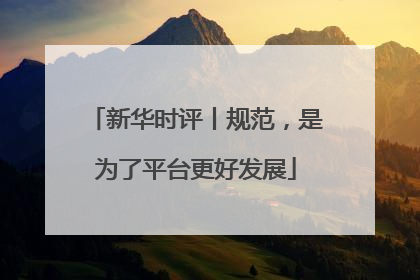 新华时评丨规范，是为了平台更好发展