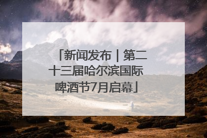 新闻发布｜第二十三届哈尔滨国际啤酒节7月启幕