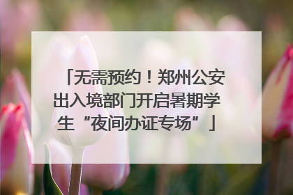 无需预约！郑州公安出入境部门开启暑期学生“夜间办证专场”