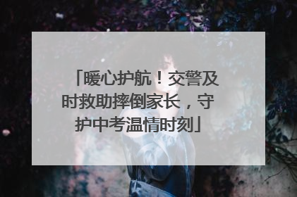 暖心护航！交警及时救助摔倒家长，守护中考温情时刻