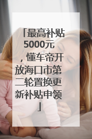 最高补贴5000元，懂车帝开放海口市第二轮置换更新补贴申领