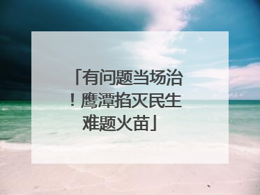 有问题当场治！鹰潭掐灭民生难题火苗