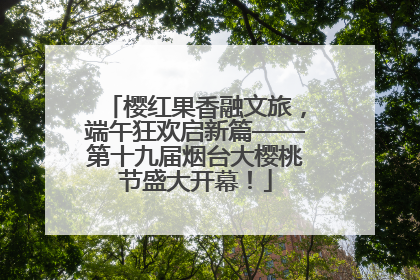 樱红果香融文旅，端午狂欢启新篇——第十九届烟台大樱桃节盛大开幕！