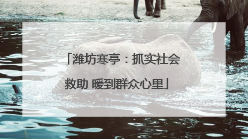 潍坊寒亭：抓实社会救助 暖到群众心里