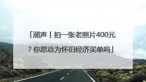 潮声丨拍一张老照片400元？你愿意为怀旧经济买单吗