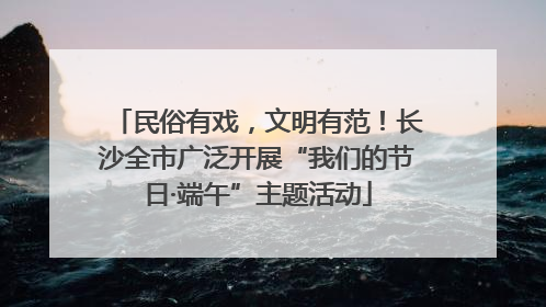 民俗有戏，文明有范！长沙全市广泛开展“我们的节日·端午”主题活动