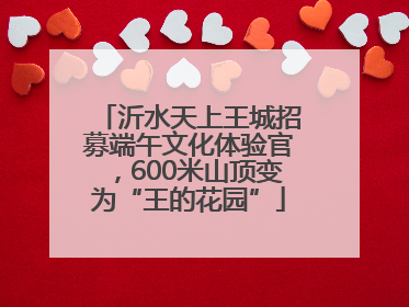 沂水天上王城招募端午文化体验官，600米山顶变为“王的花园”