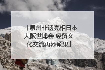 泉州非遗亮相日本大阪世博会 经贸文化交流再添硕果